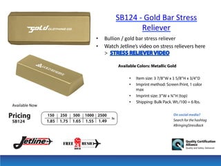 SB124	
  -­‐	
  Gold	
  Bar	
  Stress	
  
Reliever
• 
• 

Bullion	
  /	
  gold	
  bar	
  stress	
  reliever	
  
Watch Jetline’s video on stress relievers here
>
Available Colors: Metallic Gold
• 
• 

Available	
  Now	
  

• 
• 

Item size: 3	
  7/8"W	
  x	
  1	
  5/8"H	
  x	
  3/4"D	
  	
  
Imprint method: Screen Print, 1 color
max
Imprint size: 3”W	
  x	
  ¾”H (top)
Shipping: Bulk Pack. Wt./100 = 6 lbs.
On social media?
Search for the hashtag
#BringingStressBack

 
