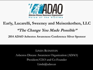 Early, Lucarelli, Sweeney and Meisenkothen, LLC 
“The Change You Made Possible” 
2014 ADAO Asbestos Awareness Conference Silver Sponsor 
LINDA REINSTEIN 
Asbestos Disease Awareness Organization (ADAO) 
President/CEO and Co-Founder 
Linda@adao.us 
 