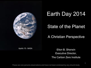 Apollo 15 - NASA
1
Earth Day 2014
State of the Planet
A Christian Perspective
Elton B. Sherwin
Executive Director,
The Carbon Zero Institute
These are one persons observations and have not been endorsed by any church body
 