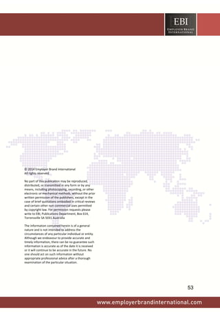  
 
 
© 2014 Employer Brand International 
All rights reserved.  
No part of this publication may be reproduced, 
distributed, or transmitted in any form or by any 
means, including photocopying, recording, or other 
electronic or mechanical methods, without the prior 
written permission of the publishers, except in the 
case of brief quotations embodied in critical reviews 
and certain other non commercial uses permitted 
by copyright law. For permission requests please 
write to EBI, Publications Department, Box 614, 
Torrensville SA 5031 Australia 
The information contained herein is of a general 
nature and is not intended to address the 
circumstances of any particular individual or entity. 
Although we endeavour to provide accurate and 
timely information, there can be no guarantee such 
information is accurate as of the date it is received 
or it will continue to be accurate in the future. No 
one should act on such information without 
appropriate professional advice after a thorough 
examination of the particular situation.  
 
53
 