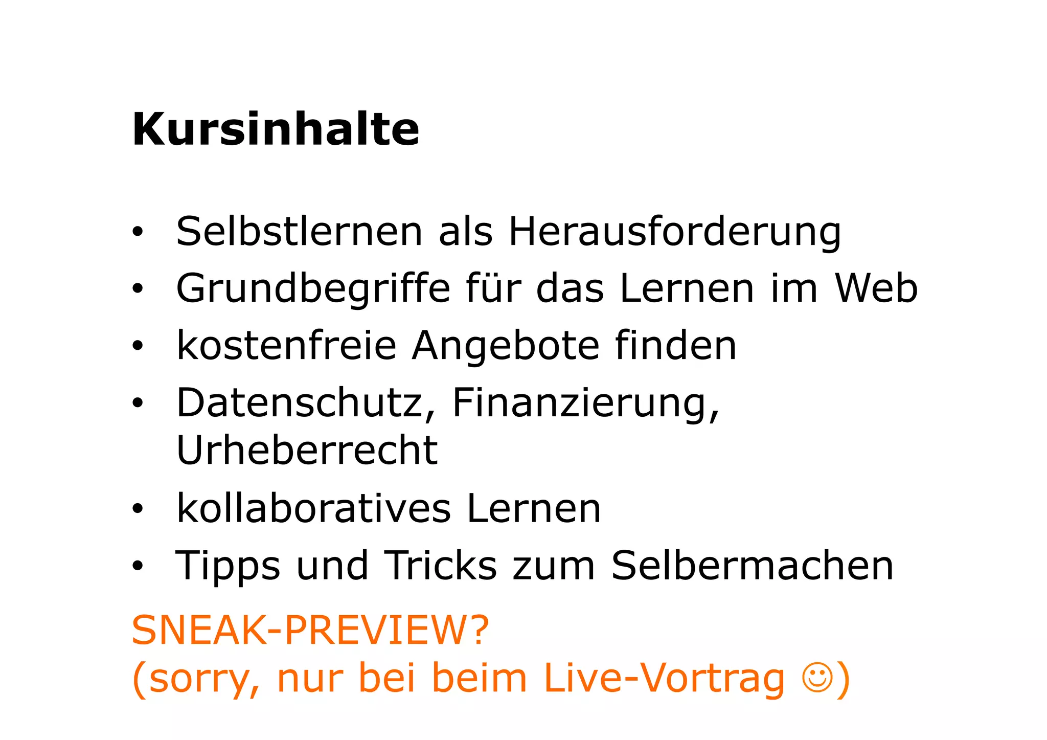 Kursinhalte 
• Selbstlernen als Herausforderung 
• Grundbegriffe für das Lernen im Web 
• kostenfreie Angebote finden 
• Datenschutz, Finanzierung, 
Urheberrecht 
• kollaboratives Lernen 
• Tipps und Tricks zum Selbermachen 
SNEAK-PREVIEW? 
(sorry, nur bei beim Live-Vortrag J) 
 