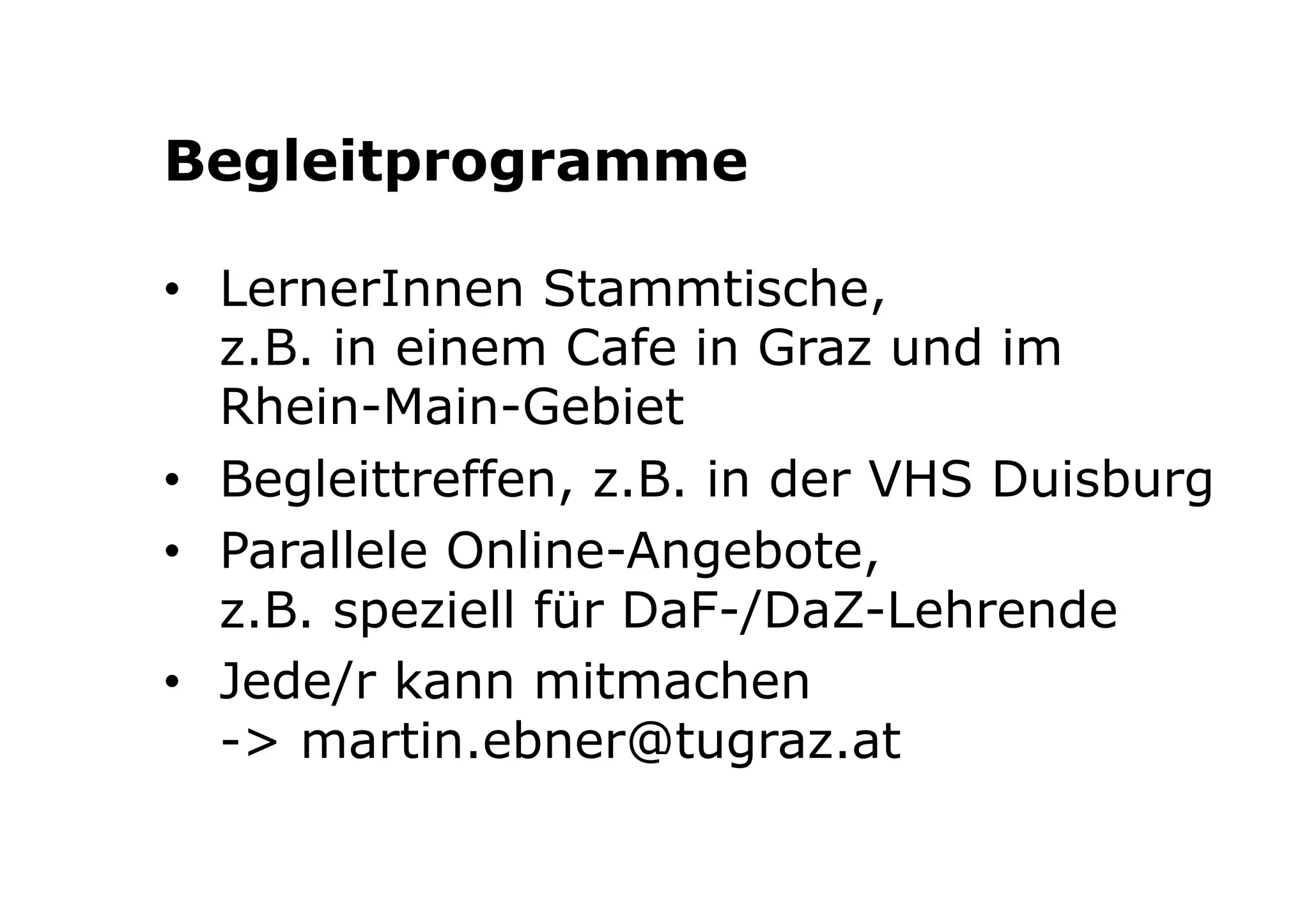 Begleitprogramme 
• LernerInnen Stammtische, 
z.B. in einem Cafe in Graz und im 
Rhein-Main-Gebiet 
• Begleittreffen, z.B. in der VHS Duisburg 
• Parallele Online-Angebote, 
z.B. speziell für DaF-/DaZ-Lehrende 
• Jede/r kann mitmachen 
-> martin.ebner@tugraz.at 
 