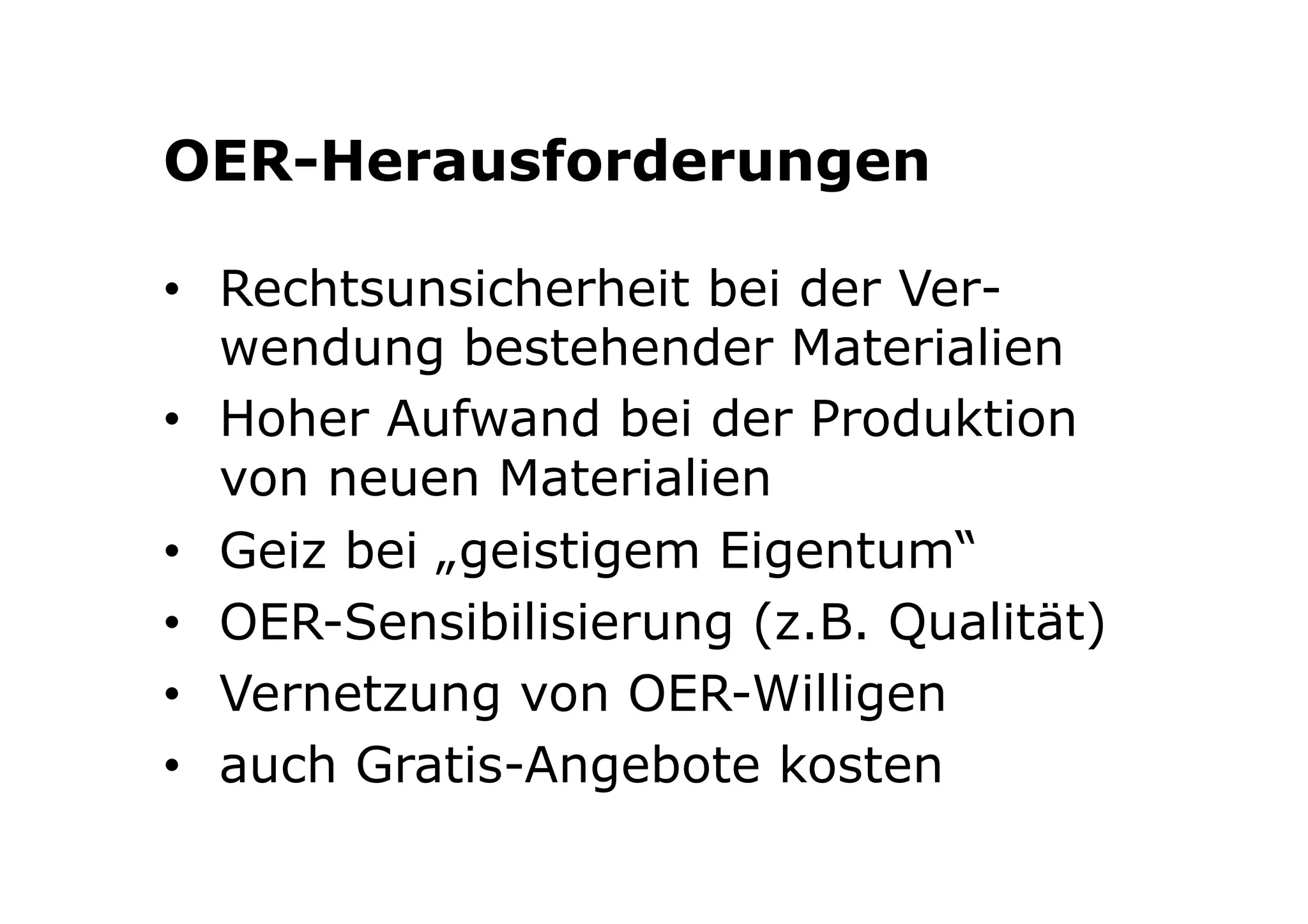 OER-Herausforderungen 
• Rechtsunsicherheit bei der Ver-wendung 
bestehender Materialien 
• Hoher Aufwand bei der Produktion 
von neuen Materialien 
• Geiz bei „geistigem Eigentum“ 
• OER-Sensibilisierung (z.B. Qualität) 
• Vernetzung von OER-Willigen 
• auch Gratis-Angebote kosten 
 
