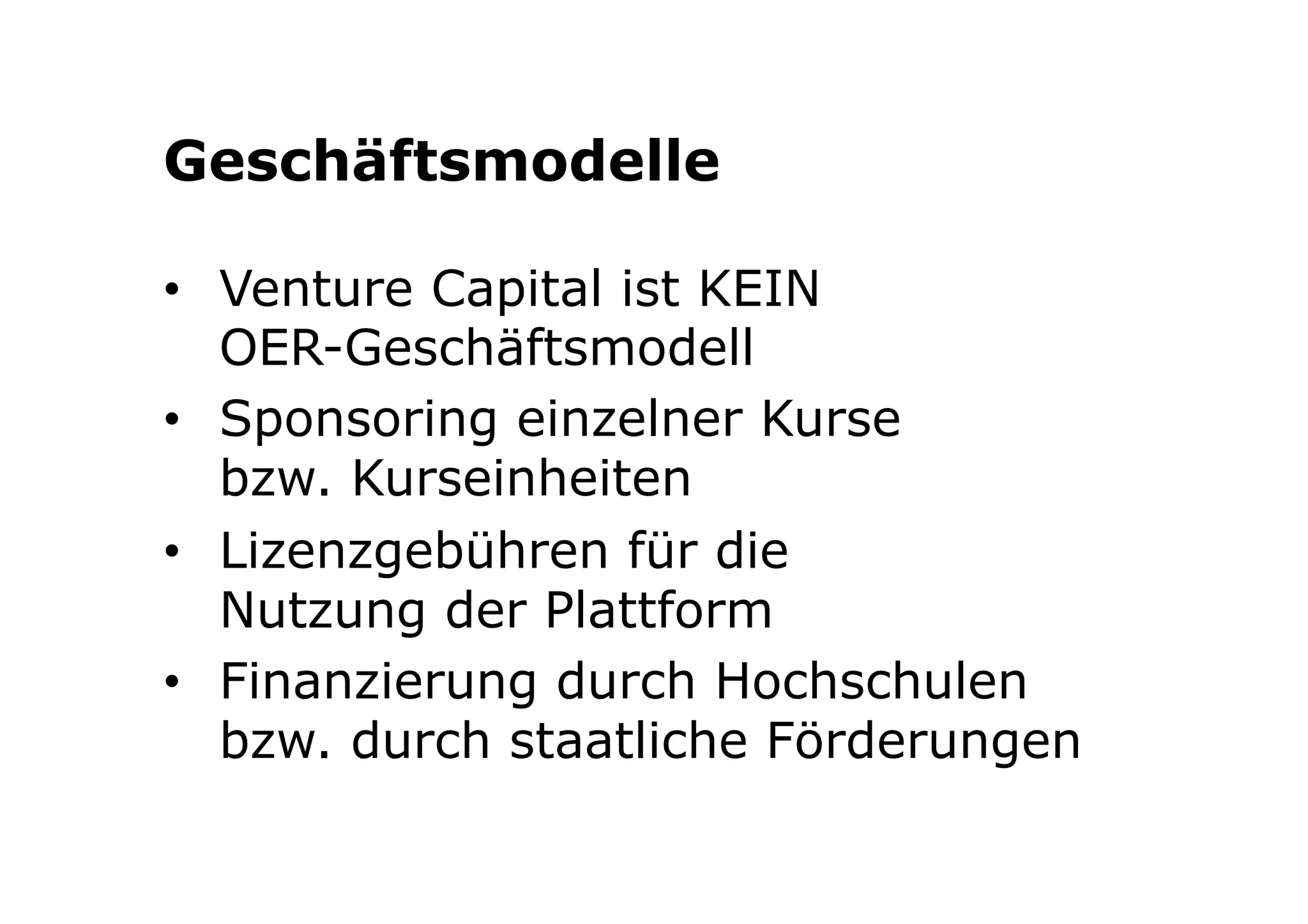 Geschäftsmodelle 
• Venture Capital ist KEIN 
OER-Geschäftsmodell 
• Sponsoring einzelner Kurse 
bzw. Kurseinheiten 
• Lizenzgebühren für die 
Nutzung der Plattform 
• Finanzierung durch Hochschulen 
bzw. durch staatliche Förderungen 
 