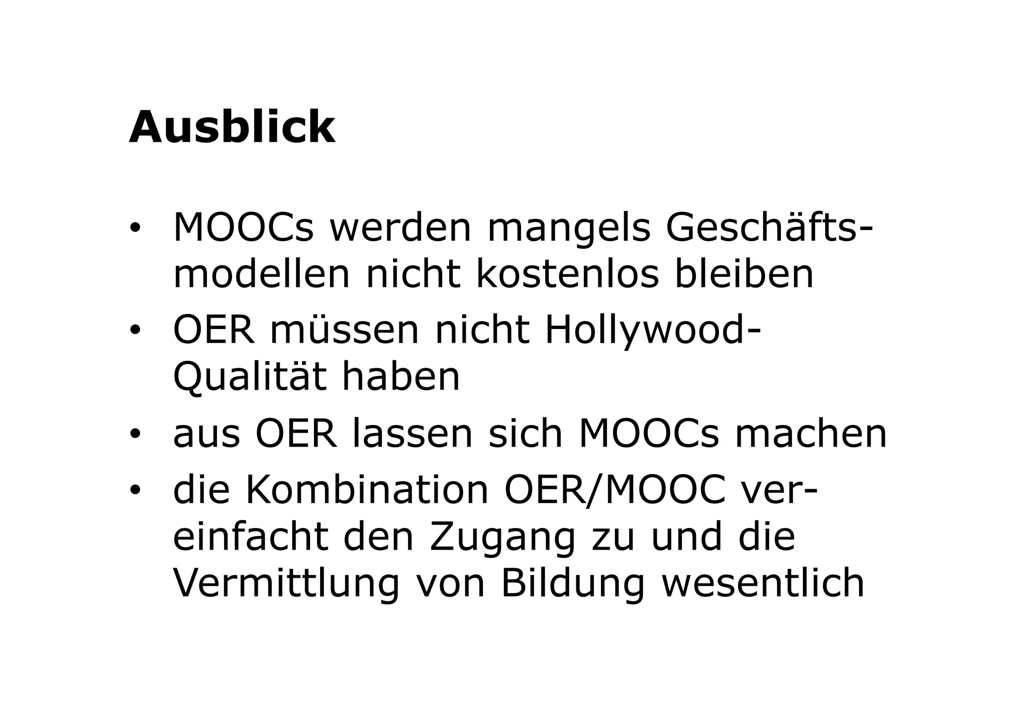 Ausblick 
• MOOCs werden mangels Geschäfts-modellen 
nicht kostenlos bleiben 
• OER müssen nicht Hollywood- 
Qualität haben 
• aus OER lassen sich MOOCs machen 
• die Kombination OER/MOOC ver-einfacht 
den Zugang zu und die 
Vermittlung von Bildung wesentlich 
 
