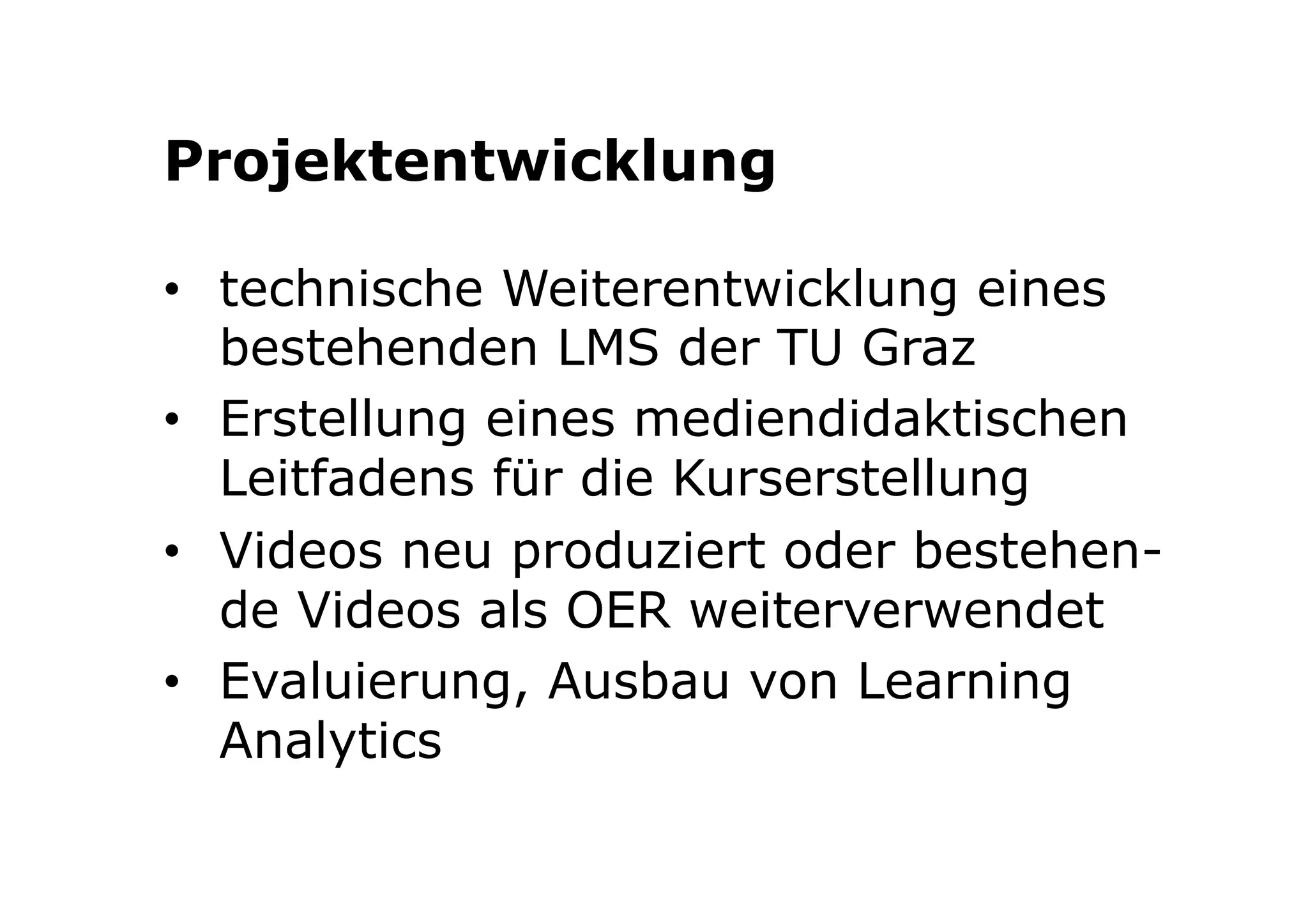 Projektentwicklung 
• technische Weiterentwicklung eines 
bestehenden LMS der TU Graz 
• Erstellung eines mediendidaktischen 
Leitfadens für die Kurserstellung 
• Videos neu produziert oder bestehen-de 
Videos als OER weiterverwendet 
• Evaluierung, Ausbau von Learning 
Analytics 
 