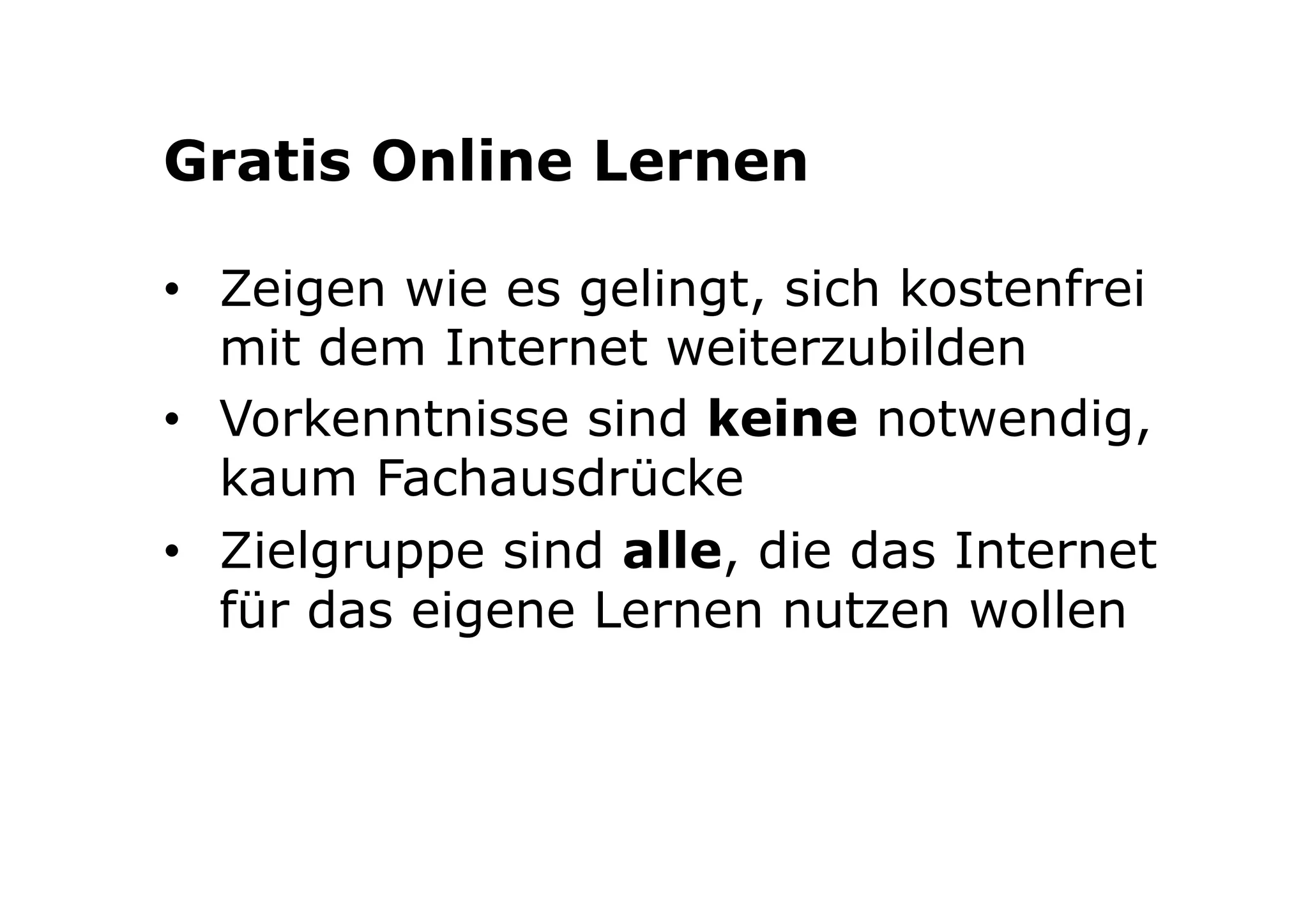 Gratis Online Lernen 
• Zeigen wie es gelingt, sich kostenfrei 
mit dem Internet weiterzubilden 
• Vorkenntnisse sind keine notwendig, 
kaum Fachausdrücke 
• Zielgruppe sind alle, die das Internet 
für das eigene Lernen nutzen wollen 
 