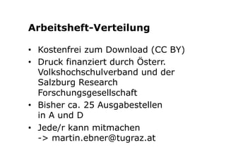 Arbeitsheft-Verteilung 
• Kostenfrei zum Download (CC BY) 
• Druck finanziert durch Österr. 
Volkshochschulverband und der 
Salzburg Research 
Forschungsgesellschaft 
• Bisher ca. 25 Ausgabestellen 
in A und D 
• Jede/r kann mitmachen 
-> martin.ebner@tugraz.at 
 