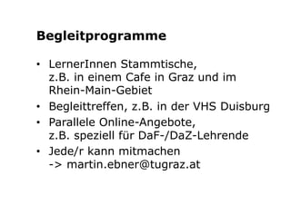 Begleitprogramme 
• LernerInnen Stammtische, 
z.B. in einem Cafe in Graz und im 
Rhein-Main-Gebiet 
• Begleittreffen, z.B. in der VHS Duisburg 
• Parallele Online-Angebote, 
z.B. speziell für DaF-/DaZ-Lehrende 
• Jede/r kann mitmachen 
-> martin.ebner@tugraz.at 
 