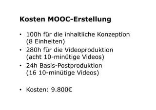 Kosten MOOC-Erstellung 
• 100h für die inhaltliche Konzeption 
(8 Einheiten) 
• 280h für die Videoproduktion 
(acht 10-minütige Videos) 
• 24h Basis-Postproduktion 
(16 10-minütige Videos) 
• Kosten: 9.800€ 
 