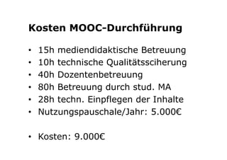 Kosten MOOC-Durchführung 
• 15h mediendidaktische Betreuung 
• 10h technische Qualitätssciherung 
• 40h Dozentenbetreuung 
• 80h Betreuung durch stud. MA 
• 28h techn. Einpflegen der Inhalte 
• Nutzungspauschale/Jahr: 5.000€ 
• Kosten: 9.000€ 
 