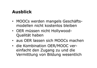 Ausblick 
• MOOCs werden mangels Geschäfts-modellen 
nicht kostenlos bleiben 
• OER müssen nicht Hollywood- 
Qualität haben 
• aus OER lassen sich MOOCs machen 
• die Kombination OER/MOOC ver-einfacht 
den Zugang zu und die 
Vermittlung von Bildung wesentlich 
 