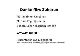 Danke fürs Zuhören 
Martin Ebner @mebner 
Michael Kopp @koanmi 
Sandra Schön @sandra_schoen 
www.imoox.at 
Präsentation auf Slideshare: 
http://de.slideshare.net/anmw/mooc-goes-oer-und-umgekehrt 
