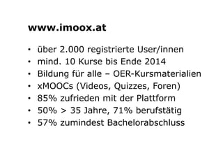 www.imoox.at 
• über 2.000 registrierte User/innen 
• mind. 10 Kurse bis Ende 2014 
• Bildung für alle – OER-Kursmaterialien 
• xMOOCs (Videos, Quizzes, Foren) 
• 85% zufrieden mit der Plattform 
• 50% > 35 Jahre, 71% berufstätig 
• 57% zumindest Bachelorabschluss 
 