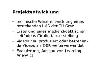 Projektentwicklung 
• technische Weiterentwicklung eines 
bestehenden LMS der TU Graz 
• Erstellung eines mediendidaktischen 
Leitfadens für die Kurserstellung 
• Videos neu produziert oder bestehen-de 
Videos als OER weiterverwendet 
• Evaluierung, Ausbau von Learning 
Analytics 
 