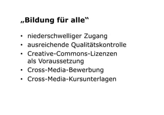 „Bildung für alle“ 
• niederschwelliger Zugang 
• ausreichende Qualitätskontrolle 
• Creative-Commons-Lizenzen 
als Voraussetzung 
• Cross-Media-Bewerbung 
• Cross-Media-Kursunterlagen 
 