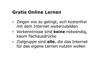 Gratis Online Lernen 
• Zeigen wie es gelingt, sich kostenfrei 
mit dem Internet weiterzubilden 
• Vorkenntnisse sind keine notwendig, 
kaum Fachausdrücke 
• Zielgruppe sind alle, die das Internet 
für das eigene Lernen nutzen wollen 
 