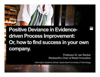 Positive Deviance in Evidence-
driven Process Improvement:
Or, how to find success in your own
company.
Professor Dr Jan Recker
Woolworths Chair of Retail Innovation
Information Systems School, Queensland University of Technology
 