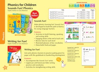 Available Downloads

Phonics for Children
Sounds Fun! Phonics
Sophie Holmes  Liana Robinson

Best
Seller!

Transcripts

Word List

		
Title 	
Sounds Fun! 1 (Initial Sounds)	
Sounds Fun! 2 (Short Vowels)	
Sounds Fun! 3 (Long Vowels  Double Letter Consonants)	
Sounds Fun! 4 (Similar Sounds)	

Teacher's
Guide

Units 	
Pages
9 + 3 Reviews + 1 Test	 128
10 + 2 Reviews + 1 Test	 128
10 + 2 Reviews + 1 Test	 128
10 + 2 Reviews + 1 Test	 128

Sounds Fun!

Phonics

Make phonics learning fun! Sounds Fun!
is developed to build the path to fluency
for young language learners.

Student Books 1-4

Writing for Fun!

Sophie Holmes  Liana Robinson

Features:
•	 ctivities to build listening, speaking,
A
and writing skills
•	 Engaging stories at the end of each unit
•	 Review tests for each level
•	 Illustrated glossary of key vocabulary
•	 Detachable flashcard pages

Writing for Fun!
Get early phonics learners to practice putting pencil to
paper with this guidebook to handwriting development.

Handwriting Book

10

Features:
•	 ccompanies the Sounds Fun! series
A
•	 ppercase and lowercase letter writing
U
practice and vocabulary
•	 ctivities for strengthening writing skills
A

Sounds Fun!

Sounds Fun! 1 with CD	
9781932222692
Sounds Fun! 2 with CD	
9781932222708
Sounds Fun! 3 with CD	
9781932222715
Sounds Fun! 4 with 2 CDs	
9781932222722
Writing for Fun	
9781932222807

Writing for Fun!

 