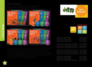 Drive Series

Course Books

Jake Murray, Liana Robinson, John Gustafson, Tamara Wilburn,
Moraig MacGillvray, Kayang Gagiano, Peggy Anderson

Available Downloads

Transcripts

Free App
Word List

Reading Drive 1 with Workbook	
Reading Drive 2 with Workbook	
Reading Drive 3 with Workbook	
Reading Drive 4 with Workbook	

The Drive Series is designed for elementary and middle school
students aiming to develop their ability in all four skill areas:
reading, listening, speaking, and writing. Each level systematically
introduces 500 target high-frequency headwords to drive each
student's vocabulary knowledge upwards.

14

New
Release!

9781599665917
9781613524343
9781613524381
9781613524428

Listening Drive 1 with Workbook and MP3 CD	
Listening Drive 2 with Workbook and MP3 CD	
Listening Drive 3 with Workbook and MP3 CD	
Listening Drive 4 with Workbook and MP3 CD	

9781599665900
9781613524336
9781613524374
9781613524411

Speaking Drive 1 with Workbook and MP3 CD	
Speaking Drive 2 with Workbook and MP3 CD	
Speaking Drive 3 with Workbook and MP3 CD	
Speaking Drive 4 with Workbook and MP3 CD	

9781613524459
9781613524350
9781613524398
9781613524435

Writing Drive 1 with Workbook	
Writing Drive 2 with Workbook	
Writing Drive 3 with Workbook	
Writing Drive 4 with Workbook and MP3 CD	

9781613524466
9781613524367
9781613524404
9781613524442

 
