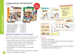 Communicate and Motivate

Adult Course Books

David Paul

Best
Seller!

ivate.com

Communicate-Mot

ts!

en
Free Supplem

des
·Teacher's Gui
bi
·Sylla
k
·Activity Ban
aterials
·Activity M
·Worksheets
·MP3 files

Communicate 1 with Audio CD	
Communicate 1 Workbook	
Communicate 2 with Audio CD 	
Communicate 2 Workbook 	
Motivate 1 with Audio CD 	
Motivate 1 Workbook 	
Motivate 2 with Audio CD 	
Motivate 2 Workbook 	

9781599661766
9781599662459
9781599661797
9781599662480
9781599661827
9781599662510
9781599661858
9781599662541

Motivates Students to Communicate!
The perfect four-level course for mature students at a low
level or who need a fresh communicative approach!
•	 ature themes and easy-to-learn content appeals to
M
teenage and adult students of lower skill levels
•	 ontains four skills with a focus on developing
C
communicative skills and ability
•	 eveloped for use in high school and university
D
classrooms
•	ocuses on everyday situations and topics that students
F
need to communicate in English
16

Features:
•	 Full-color illustrations
•	xtensive and flexible activities that encourage students
E
to interact with confidence
•	
Includes Audio CD
•	 n extensive range of supplemental materials available at
A
http://Communicate-Motivate.com

 