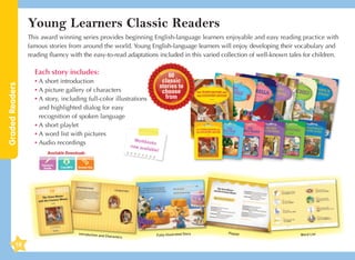 Young Learners Classic Readers
This award winning series provides beginning English-language learners enjoyable and easy reading practice with
famous stories from around the world. Young English-language learners will enjoy developing their vocabulary and
reading fluency with the easy-to-read adaptations included in this varied collection of well-known tales for children.

Graded Readers

Each story includes:

60
classic
•	A short introduction
stories to
•	A picture gallery of characters
choose
from
•	 story, including full-color illustrations
A
and highlighted dialog for easy
recognition of spoken language
•	A short playlet
•	A word list with pictures
Workbo
oks
•	 Audio recordings
n
ow avail
a

ble!

Available Downloads
Teacher's
Guide

Introduction an

d Characters

18

Fully-illustrated Story

Playlet

Word List

 
