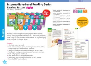 Intermediate-Level Reading Series
Reading Success

2nd Edition

Available Downloads

Ken Methold, Pieter Koster

Best
Seller!

Reading Success 1, 2nd Edition with CD	
9781599666006
Reading Success 2, 2nd Edition with CD	
9781599666013

Teacher's
Guide

Reading Success 3, 2nd Edition with CD	
9781599666020
Reading Success 4, 2nd Edition with CD	
9781599666037
Reading Success 5, 2nd Edition with CD	
9781599666044

Reading

Reading Success 6, 2nd Edition with CD	
9781599666051

Reading Success helps students progress their reading
ability from beginner to intermediate. The series presents a
wide range of fiction and nonfiction texts on topics ranging
from daily life to current affairs.
Features:
•	 40 diverse topics per book
•	exts from a variety of genres, including stories, diaries, letters,
T
dialogs, speeches, advertisements, and more
•	 Target vocabulary is highlighted and defined on each page
•	 Vocabulary, reading comprehension, and summary exercises
•	 Each unit progresses in difficulty
•	 New phrase and vocabulary explanations
•	 Word count and reading time included for each passage
•	 Downloadable Teacher's Guide

30

Ideal for middle
and high school
students

 