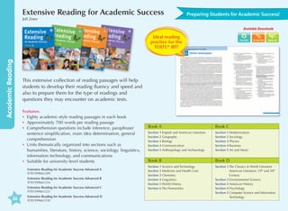 Extensive Reading for Academic Success
Jeff Zeter

Preparing Students for Academic Success!
Available Downloads

Academic Reading

Ideal reading
practice for the
TOEFL® iBT!

This extensive collection of reading passages will help
students to develop their reading fluency and speed and
also to prepare them for the type of readings and
questions they may encounter on academic tests.
Features:
•	 Eighty academic-style reading passages in each book
•	 Approximately 700 words per reading passage
•	omprehension questions include inference, paraphrase/
C
sentence simplification, main idea determination, general
comprehension
•	 nits thematically organized into sections such as
U
humanities, literature, history, science, sociology, linguistics,
information technology, and communications
•	 Suitable for university-level students
Extensive Reading for Academic Success Advanced A	
9781599661209
Extensive Reading for Academic Success Advanced B	
9781599661216
Extensive Reading for Academic Success Advanced C	
9781599661223

36

Word List

Extensive Reading for Academic Success Advanced D	
9781599661230

Book A

Book C

Section 1  nglish and American Literature
E
Section 2 Geography
Section 3 Biology
Section 4 Communication
Section 5  nthropology and Archaeology
A

Section 1 Modernization
Section 2 Sociology
Section 3 Physics
Section 4 Business
Section 5 Art and Music

Book B

Book D

Section 1 Science and Technology
Section 2 Medicine and Health Care
Section 3 Chemistry
Section 4 Linguistics
Section 5 World History
Section 6 The Humanities

Section 1  he Classics  World Literature
T
American Literature: 19th and 20th
Century
Section 2 Environmental Science
Section 3 American History
Section 4 Psychology
Section 5  omputer Science and Information
C
Technology

 