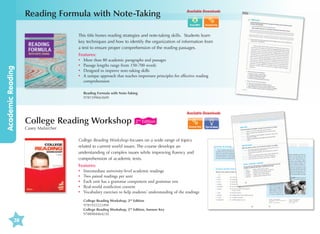 Reading Formula with Note-Taking

Available Downloads

Academic Reading

This title hones reading strategies and note-taking skills. Students learn
key techniques and how to identify the organization of information from
a text to ensure proper comprehension of the reading passages.
Features:
•	
More than 80 academic paragraphs and passages
•	 Passage lengths range from 150-700 words
•	 Designed to improve note-taking skills
•	 unique approach that teaches important principles for effective reading
A
comprehension
Reading Formula with Note-Taking	
9781599663609

Available Downloads

College Reading Workshop

2nd Edition

Casey Malarcher

College Reading Workshop focuses on a wide range of topics
related to current world issues. The course develops an
understanding of complex issues while improving fluency and
comprehension of academic texts.
Features:
•	
Intermediate university-level academic readings
•	 Two paired readings per unit
•	 Each unit has a grammar component and grammar test
•	 Real-world nonfiction content
•	 Vocabulary exercises to help students’ understanding of the readings
College Reading Workshop, 2nd Edition
9781932222494
College Reading Workshop, 2nd Edition, Answer Key
9788984464230

38

Tips  Ideas

 
