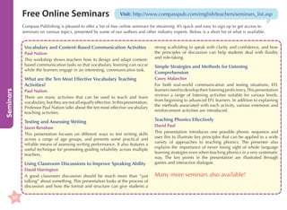 Free Online Seminars

Visit: http://www.compasspub.com/english/teachers/seminars_list.asp

Compass Publishing is pleased to offer a list of free online seminars for streaming. It’s quick and easy to sign up to get access to
seminars on various topics, presented by some of our authors and other industry experts. Below is a short list of what is available.

Vocabulary and Content-Based Communication Activities
Paul Nation
This workshop shows teachers how to design and adapt contentbased communication tasks so that vocabulary learning can occur
while the learners engage in an interesting, communicative task.

Seminars

What are the Ten Most Effective Vocabulary Teaching
Activities?
Paul Nation
There are many activities that can be used to teach and learn
vocabulary, but they are not all equally effective. In this presentation,
Professor Paul Nation talks about the ten most effective vocabulary
teaching activities.

Testing and Assessing Writing
Jason Renshaw
This presentation focuses on different ways to test writing skills
across a range of age groups, and presents some practical and
reliable means of assessing writing performance. It also features a
useful technique for promoting grading reliability across multiple
teachers.

Using Classroom Discussions to Improve Speaking Ability
David Harrington
A good classroom discussion should be much more than “just
talking” about something. This presentation looks at the process of
discussion and how the format and structure can give students a

50

strong scaffolding to speak with clarity and confidence, and how
the principles of discussion can help students deal with fluidity
and role-taking.

Simple Strategies and Methods for Listening
Comprehension
Casey Malarcher
For both real-world communication and testing situations, EFL
learners need to develop their listening proficiency. This presentation
reviews a range of listening activities suitable for various levels,
from beginning to advanced EFL learners. In addition to explaining
the methods associated with each activity, various extension and
reinforcement activities are introduced.

Teaching Phonics Effectively
David Paul
This presentation introduces one possible phonic sequence and
uses this to illustrate key principles that can be applied to a wide
variety of approaches to teaching phonics. The presenter also
explains the importance of never losing sight of whole language
learning strategies even when teaching phonics in a very systematic
way. The key points in the presentation are illustrated through
games and interactive dialogue.

Many more seminars also available!

 