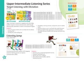 Upper-Intermediate Listening Series

Available Downloads

Target Listening with Dictation
Jeff Zeter

Transcripts

Target Listening Student Book 1 with MP3 CD	
Target Listening Student Book 2 with MP3 CD	
Target Listening Practice Tests Book 1 with MP3 CD	
Target Listening Practice Tests Book 2 with MP3 CD	
Target Listening Practice Tests Book 3 with MP3 CD	
Target Listening Practice Tests Book 4 with MP3 CD	

Listening

Student Book 1-2

Word List

9781599664972
9781599664996
9781599664989
9781599665009
9781599665016
9781599665023

Practice Tests Book 1-4

Target Listening is a practical, engaging series that helps
students improve overall communicative skills through
listening tasks presented in natural conversational English.
Features:
•	 set of 2 practice books and 4 test books for the ultimate
A
listening class!
•	 Introduction with teaching tips

•	
Vocabulary, warm-up exercises, and practice tests in student
books
•	 Extensive practice tests in test books that include dictation
•	
Both the student books and practice test books include
detachable dictation booklets and transcript and answer key
booklets

Listening Jump

Available Downloads

Casey Malarcher

Transcripts

Listening Jump 1 with Workbook and MP3 CD 9781599665979
Listening Jump 2 with Workbook and MP3 CD 9781599665986
Listening Jump 3 with Workbook and MP3 CD 9781599665993

Listening Jump provides students with engaging
extensive listening practice to improve
communicative ability.

54

Features:
•	 Intensive easy-to-teach listening-based exercises
•	 Integrated speaking lessons
•	 Review tests every 3 chapters
•	
Removable dictation booklet, ideal for
homework practice

 
