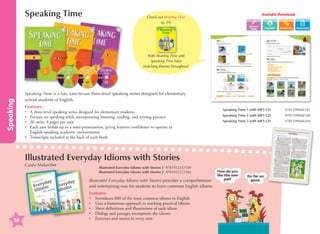 Speaking Time

Available Downloads

Check out Reading Time
(p. 29)
Teacher's
Guide

Transcripts

Speaking

Both Reading Time and
Speaking Time have
matching themes throughout!

Speaking Time is a fun, easy-to-use three-level speaking series designed for elementary
school students of English.
Features:
•	 A three-level speaking series designed for elementary students
•	 Focuses on speaking while incorporating listening, reading, and writing practice
•	 20 units; 4 pages per unit
•	
Each unit builds up to a mini-presentation, giving learners confidence to operate in
English-speaking academic environments
•	
Transcripts included at the back of each book

Illustrated Everyday Idioms with Stories
Casey Malarcher

Illustrated Everyday Idioms with Stories 1 9781932222159
Illustrated Everyday Idioms with Stories 2 9781932222166

Illustrated Everyday Idioms with Stories provides a comprehensive
and entertaining way for students to learn common English idioms.

58

Features:
•	 Introduces 600 of the most common idioms in English
•	 Uses a humorous approach to teaching practical idioms
•	 Short definitions and illustrations of each idiom
•	 Dialogs and passages incorporate the idioms
•	 Exercises and stories in every unit

Speaking Time 1 with MP3 CD	

9781599666181

Speaking Time 2 with MP3 CD	

9781599666198

Speaking Time 3 with MP3 CD	

9781599666204

 