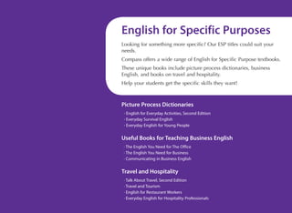 English for Specific Purposes
Looking for something more specific? Our ESP titles could suit your
needs.
Compass offers a wide range of English for Specific Purpose textbooks.
These unique books include picture process dictionaries, business
English, and books on travel and hospitality.
Help your students get the specific skills they want!

Picture Process Dictionaries
· English for Everyday Activities, Second Edition
· Everyday Survival English
· Everyday English for Young People

Useful Books for Teaching Business English
· The English You Need for The Office
· The English You Need for Business
· Communicating in Business English

Travel and Hospitality
· Talk About Travel, Second Edition
· Travel and Tourism
· English for Restaurant Workers
· Everyday English for Hospitality Professionals
www.compasspub.com

 