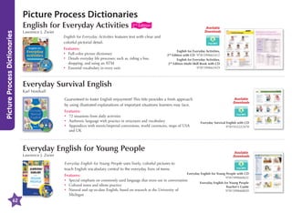 Picture Process Dictionaries
Picture Process Dictionaries

English for Everyday Activities
Lawrence J. Zwier

2nd Edition

Available
Downloads

English for Everyday Activities features text with clear and
colorful pictorial detail.
Features:
•	
Full-color picture dictionary
•	
Details everyday life processes; such as, riding a bus,
shopping, and using an ATM
•	
Essential vocabulary in every unit

English for Everyday Activities,
2nd Edition with CD 9781599665412
English for Everyday Activities,
2nd Edition Multi-Skill Book with CD
9781599665429

Everyday Survival English
Karl Nordvall
Guaranteed to foster English enjoyment! This title provides a fresh approach
by using illustrated explanations of important situations learners may face.
Features:
•	 situations from daily activities
72
•	
Authentic language with practice in structures and vocabulary
•	
Appendices with metric/imperial conversions, world currencies, maps of USA
and UK

Everyday English for Young People
Lawrence J. Zwier

Available
Downloads

Everyday Survival English with CD
9781932222470

Available
Downloads

Everyday English for Young People uses lively, colorful pictures to
teach English vocabulary central to the everyday lives of teens.

62

Everyday English for Young People with CD
Features:
9781599660622
•	
Special emphasis on commonly used language that teens use in conversation
Everyday English for Young People
•	 Cultural notes and idiom practice
Teacher's Guide
•	
Natural and up-to-date English, based on research at the University of
9781599660820
Michigan

 