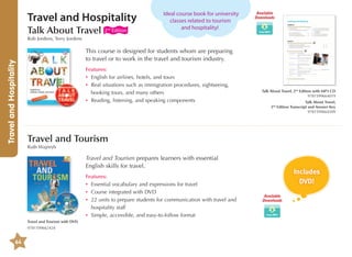 Travel and Hospitality
Talk About Travel

2nd Edition

Ideal course book for university
classes related to tourism
and hospitality!

Available
Downloads

Travel and Hospitality

Rob Jordens, Terry Jordens

This course is designed for students whom are preparing
to travel or to work in the travel and tourism industry.
Features:
•	 English for airlines, hotels, and tours
•	eal situations such as immigration procedures, sightseeing,
R
booking tours, and many others
•	 Reading, listening, and speaking components

Talk About Travel, 2nd Edition with MP3 CD
9781599664019
Talk About Travel,
2nd Edition Transcript and Answer Key
9781599664309

Travel and Tourism
Ruth Wajnryb

Travel and Tourism prepares learners with essential
English skills for travel.
Features:
•	 Essential vocabulary and expressions for travel
•	 Course integrated with DVD
•	2 units to prepare students for communication with travel and
2
hospitality staff
•	 Simple, accessible, and easy-to-follow format
Travel and Tourism with DVD
9781599662428

64

Includes
DVD!
Available
Downloads

 