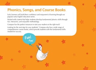 Phonics, Songs, and Course Books
Early learners will build their confidence and enjoyment of learning through our
popular early English education series.
Packed with content that helps students develop fundamental phonics skills through
fun, interactive, and enjoyable methodology.
Compass has the perfect resources to start your student on the right track!
Looking for the next step for your students? Compass also has a wide range of
comprehensive course books, which provide students with the fundamental skills
needed for success.

 