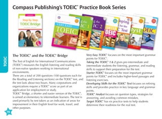 Compass Publishing’s TOEIC® Practice Book Series
Taking the
TO
EIC ® 2:

TOEIC
70

McKinnon

pub.com

Nancie

www.com
pass

Skills and
Strategies

Taking
the TOE ®
English
IC 2: Skil
who nee
The boo
d to refin ls and Strategi
k
es is desi
grammar, is divided into e their skills in
gned
preparat
that mos and reading. Eachsections deal
ion for the for intermediate
ing with
TOEIC ®
exercise t commonly appe grammar unit
the
Listening -level students
s
in Chapter areas tested
ar in the
of
and Rea
the boo based on the
ding test
actual
in the
2 deal
specific
k
.
points deal TOEIC ® test and s with the diffe TOEIC ®: liste
Skills andfollow the sam
ning,
rent
e
provides
types of Strategies aims style and form t with in each
grammar grammar points
unit. The
at as the
to familiari
and voca
The final questions they
actual TOE ® mini-tests
ze stud
bulary
can expe
chapter
in each
ents
IC
into prac
of
tice wha the book is a ct to encounte with each part test. Taking the chapter of
r, using
full-leng
t they have
th prac
language of the TOEIC ® TOEIC ® 2:
learned
test and
that
Feature
in the prevtice test, givin
the
g studentsis easy to und
s:
ious chap
erst
the opp
• General
ters.
ortunity and.
informat
to put
ion
• Tips for
taking each about the TOE ®
IC
• Clear
section
and prec
of the test
ise gram
• Mini prac
mar expl
tice test
anations
• Focused
s in each
section
practice
• Transcrip
of TOEIC ®
ts for all
test que
stion type
• MP3 reco
listening
question
s
rdings of
s
• Full-leng
all listening
th practice
sections
• Answer
test
keys for
explanat
all mini-tes
ions for
Part 5 Inco ts and the full-l
ength prac
mplete
Sentenc
es  Part tice test, inclu
ding expa
6 Text Com
nded
pletion
sections

/toeicski

lls

The TOEIC® and the TOEIC® Bridge
The Test of English for International Communications
(TOEIC®) measures the English listening and reading skills
of non-native speakers working in international
environments.
There are a total of 200 questions (100 questions each for
the Reading and Listening sections) on the TOEIC® test, and
the test lasts about two hours. Many corporations and
organizations require a TOEIC® score as part of an
application for employment or study.
TOEIC® Bridge, a shorter and easier version of the TOEIC®,
is aimed at elementary to intermediate learners. The test is
used primarily by test takers as an indication of areas for
improvement in their English level for work, travel, and
other purposes.

Very Easy TOEIC® focuses on the most important grammar
points for TOEIC®.
Taking the TOEIC® 1  2 gives pre-intermediate and
intermediate students the listening, grammar, and reading
skills to support their preparation for the test.
Starter TOEIC® focuses on the most important grammar
points for TOEIC® and includes higher-level passages and
listening exercises.
Developing Skills for the TOEIC® Test focuses on refining
skills and provides practice in key language and grammar
points.
TOEIC® Analyst focuses on question types, strategies for
answering, and avoiding common mistakes.
Target TOEIC® has six practice tests to help students
determine their readiness for the real test.

 