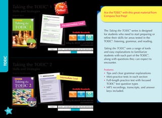 Taking the TOEIC® 1
Skills and Strategies

Top
Seller!

Ace the TOEIC® with this great material from
Compass Test Prep!

Wendi Shin

iate Level

ed
Pre-interm

Available Downloads

Transcripts

Taking the TOEIC® 1 with MP3 CD
9781599661889

TOEIC

TOEIC®

0-250 255-400 405-600 605-780 785-900 905-990

Taking the TOEIC® 2
Skills and Strategies

Taking the TOEIC® 2: Skills and Strategies

Intermediate L
evel

Available Downloads

Nancie McKinnon

Transcripts

ypes

ength practice test, including expanded
ces  Part 6 Text Completion sections

Taking the TOEIC® 2 with MP3 CD
9781599661919

pub.com/toeicskills

TOEIC®

72

Taking the TOEIC® uses a range of tools
and easy explanations to familiarize
students with each part of the TOEIC®,
along with questions they can expect to
encounter.
Features:

Nancie McKinnon

s is designed for intermediate-level students of
paration for the TOEIC® Listening and Reading test.
with the areas tested in the TOEIC®: listening,
Chapter 2 deals with the different grammar points
OEIC® test and provides grammar and vocabulary
with in each unit. The mini-tests in each chapter of
as the actual TOEIC® test. Taking the TOEIC® 2:
udents with each part of the TOEIC® test and the
unter, using language that is easy to understand.
ractice test, giving students the opportunity to put
revious chapters.

The Taking the TOEIC® series is designed
for students who need to start preparing or
refine their skills for areas tested in the
TOEIC®: listening, grammar, and reading.

0-250 255-400 405-600 605-780 785-900 905-990

•	ips and clear grammar explanations
T
•	 ini-practice tests in each section
M
•	ull-length practice test with focused
F
TOEIC® test question types
•	 P3 recordings, transcripts, and answer
M
keys included.

 