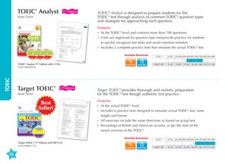 TOEIC® Analyst

2nd Edition

Anne Taylor

TOEIC® Analyst is designed to prepare students for the
TOEIC® test through analysis of common TOEIC® question types
and strategies for approaching each question.
Features:
•	 At the TOEIC® level and contains more than 700 questions
•	  nits are organized by question type and provide practice for students
U
to quickly recognize test tasks and avoid common mistakes
•	 ncludes 2 complete practice tests that simulate the actual TOEIC® test
I
Available Downloads

TOEIC

TOEIC® Analyst, 2nd Edition with 3 CDs
9781599660783

Target TOEIC®

2nd Edition

Anne Taylor

Best
Seller!

Transcripts

TOEFL® iBT

0-250 255-400 405-600 605-780 785-900 905-990
0-18

19-40

41-64

65-95 96-110 111-120

Target TOEIC® provides thorough and realistic preparation
for the TOEIC® test though authentic test practice.
Features:
•	  t the actual TOEIC® level
A
•	 ncludes 6 practice tests designed to simulate actual TOEIC® test; same
I
length and format
•	  ll exercises include the same directions as found on actual test
A
•	  ecordings of British and American accents, as per the style of the
R
newer versions of the TOEIC®
Available Downloads

Target TOEIC®, 2 Edition with MP3 CD
9781599661735

TOEIC®

TOEIC®

0-250 255-400 405-600 605-780 785-900 905-990

nd

74

Transcripts

TOEFL® iBT

0-18

19-40

41-64

65-95 96-110 111-120

 