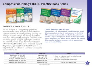 Compass Publishing’s TOEFL® Practice Book Series

Introduction to the TOEFL® iBT
Compass Publishing’s TOEFL® iBT Series
The Compass TOEFL® test preparation series develops and refines
skills necessary for achieving the maximum score on the TOEFL®
iBT. Available in combined editions and split editions by skill and
level, the Compass series provides students multiple opportunities
to learn and practice their reading, writing, speaking, and listening
skills, as well as familiarize themselves with the question types
found on the actual TOEFL®.

	

TOEFL

The Test of English as a Foreign Language (TOEFL®)
measures the test takers’ ability to use and understand
English in all four skills: reading, listening, speaking, and
writing in academic settings. The majority of academic
institutions in the United States require a TOEFL® score for
non-native speakers of English applying for admittance.
The Internet-based test (iBT) is the most current version
administered by ETS and has almost completely replaced
the previous paper-based format. The iBT focuses on
integrated skills and is taken on a computer connected to
a secure Internet site.

	

	

Course	

Target Score

	
	
	
	
	

Basic Skills for the TOEFL® iBT	
Building Skills for the TOEFL® iBT	
Developing Skills for the TOEFL® iBT	
Mastering Skills for the TOEFL® iBT	
Sharpening Skills for the TOEFL® iBT	

Beginning (40 - 60)
Beginning (40 - 60)
Intermediate (70 - 90)
Advanced (100 - 120)
Advanced (100 - 120)
www.compasspub.com

Features

	
	

•  raded test preparation material for reading, listening,
G
speaking, and writing sections
• Three level-appropriate TOEFL® practice tests
Four full TOEFL® practice tests

75

 