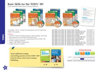 Basic Skills for the TOEFL® iBT

Casey Malarcher, Andrea Janzen, Michael Pederson

TOEFL

A complete 3-level, 12-book test preparation series for beginning
TOEFL® iBT students.
Features:
•	 Each level consists of 4 books: listening, reading, speaking, and writing
•	 Focused practice of each TOEFL iBT question type
•	 Themes in every unit cover most topics featured in the TOEFL® iBT
•	 Graded vocabulary acquisition
•	 Targets 1,300 TOEFL®-related words
•	 Sample lesson plans included

Basic Skills for the TOEFL® iBT	 Student’s Book 1 Reading	
Basic Skills for the TOEFL® iBT	 Student’s Book 1 Listening with 2 CDs	
Basic Skills for the TOEFL® iBT	 Student’s Book 1 Speaking with CD	
Basic Skills for the TOEFL® iBT	 Student’s Book 1 Writing with CD	
Basic Skills for the TOEFL® iBT	 Student’s Book 2 Reading	
Basic Skills for the TOEFL® iBT	 Student’s Book 2 Listening with 3 CDs	
Basic Skills for the TOEFL® iBT	 Student’s Book 2 Speaking with CD	
Basic Skills for the TOEFL® iBT	 Student’s Book 2 Writing with CD	
Basic Skills for the TOEFL® iBT	 Student’s Book 3 Reading	
Basic Skills for the TOEFL® iBT	 Student’s Book 3 Listening with 3 CDs	
Basic Skills for the TOEFL® iBT	 Student’s Book 3 Speaking with 2 CDs	
Basic Skills for the TOEFL® iBT	 Student’s Book 3 Writing with CD	

9781599661537
9781599661513
9781599661520
9781599661544
9781599661575
9781599661551
9781599661568
9781599661582
9781599661612
9781599661599
9781599661605
9781599661629

Available Downloads

Need additional reading
and writing practice for the TOEFL® iBT?
Look for these series from Compass
Publishing.

Transcripts

TOEIC®
TOEFL® iBT

p. 49
76

p. 36

Word List

0-250 255-400 405-600 605-780 785-900 905-990
0-18

19-40

41-64

65-95 96-110 111-120

 
