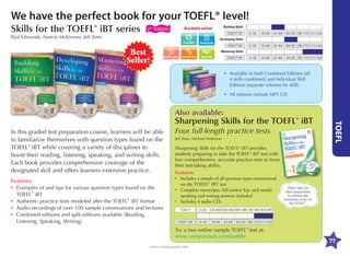 We have the perfect book for your TOEFL® level!
Skills for the TOEFL® iBT series

Building Skills

Available online

2nd Edition

TOEFL® iBT

Paul Edmunds, Nancie McKinnon, Jeff Zeter

0-18

19-40

41-64

65-95 96-110 111-120

0-18

19-40

41-64

65-95 96-110 111-120

0-18

19-40

41-64

65-95 96-110 111-120

Developing Skills
Transcripts

Best
Seller!

TOEFL® iBT
Mastering Skills

Word List

Assessments

TOEFL® iBT

•	vailable in both Combined Editions (all
A
4 skills combined) and Individual Skill
Editions (separate volumes by skill).

•	ll editions include MP3 CD.
A

Also available:
In this graded test preparation course, learners will be able
to familiarize themselves with question types found on the
TOEFL® iBT while covering a variety of disciplines to
boost their reading, listening, speaking, and writing skills.
Each book provides comprehensive coverage of the
designated skill and offers learners extensive practice.
Features:
•	xamples of and tips for various question types found on the
E
TOEFL® iBT
•	uthentic practice tests modeled after the TOEFL® iBT format
A
•	udio recordings of over 100 sample conversations and lectures
A
•	ombined editions and split editions available (Reading,
C
Listening, Speaking, Writing)

Four full-length practice tests
Jeff Zeter, Michael Pederson

Sharpening Skills for the TOEFL® iBT provides
students preparing to take the TOEFL® iBT test with
four comprehensive, accurate practice tests to hone
their test-taking ability.
Features:
•	
Includes a sample of all question types encountered
on the TOEFL® iBT test
•	
Complete transcripts, full answer key, and model
speaking and writing answers included
•	
Includes 4 audio CDs
TOEIC®
TOEFL® iBT

These tests are
ideal preparation
to achieve the
maximum score on
®
the TOEFL .

0-250 255-400 405-600 605-780 785-900 905-990
0-18

19-40

41-64

65-95 96-110 111-120

Try a free online sample TOEFL® test at:
www.compasspub.com/toeflibt
www.compasspub.com

TOEFL

Sharpening Skills for the TOEFL® iBT

77

 