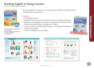 Teaching English to Young Learners
Marcia Fisk Ong, Vinodini Murugesan

Teaching English to Young Learners develops the potential of English teachers
working with young learners.

Trainer’s Handbook

Teacher Development

Teaching English to Young Learners
9781599660967
Teaching English to Young Learners
- Trainer’s Handbook
9781599660295

Features:
•	 20 modular lessons
•	
Illustrated lessons that clearly explain practical teaching techniques
•	 eady-to-use language for classroom management and instructions
R
•	 Professional terminology that appears in context
•	 ractice activities, teacher-made resources, and reflection techniques
P
•	 Audio CD included
•	 Trainer’s Handbook also available

79
www.compasspub.com

 