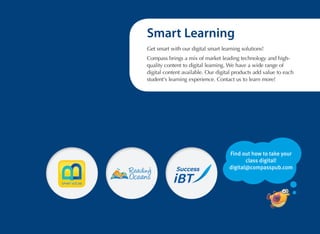 Smart Learning
Get smart with our digital smart learning solutions!
Compass brings a mix of market leading technology and highquality content to digital learning. We have a wide range of
digital content available. Our digital products add value to each
student's learning experience. Contact us to learn more!

Find out how to take your
class digital!
digital@compasspub.com

 