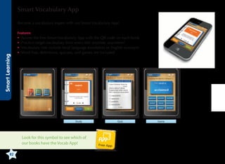 Smart Vocabulary App
Become a vocabulary expert with our Smart Vocabulary App!

Smart Learning

Features:

•	 ccess the free Smart Vocabulary App with the QR code on each book
A
•	 ractice target vocabulary from every title anytime, anywhere!
P
•	 ocabulary lists include local language translation or English synonym
V
•	 ord lists, definitions, quizzes, and games are included
W

Study

Look for this symbol to see which of
our books have the Vocab App!
82

Quiz

Free App

Game

 