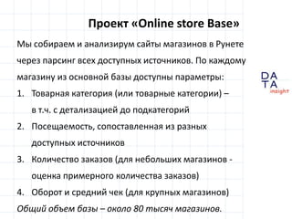 D
insight
AT
A
Проект «Online store Base»
Мы собираем и анализирум сайты магазинов в Рунете
через парсинг всех доступных источников. По каждому
магазину из основной базы доступны параметры:
1. Товарная категория (или товарные категории) –
в т.ч. с детализацией до подкатегорий
2. Посещаемость, сопоставленная из разных
доступных источников
3. Количество заказов (для небольших магазинов -
оценка примерного количества заказов)
4. Оборот и средний чек (для крупных магазинов)
Общий объем базы – около 80 тысяч магазинов.
 