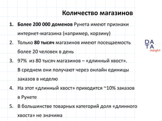 D
insight
AT
A
Количество магазинов
1. Более 200 000 доменов Рунета имеют признаки
интернет-магазина (например, корзину)
2. Только 80 тысяч магазинов имеют посещаемость
более 20 человек в день
3. 97% из 80 тысяч магазинов – «длинный хвост».
В среднем они получают через онлайн единицы
заказов в неделю
4. На этот «длинный хвост» приходится ~10% заказов
в Рунете
5. В большинстве товарных категорий доля «длинного
хвоста» не значима
 