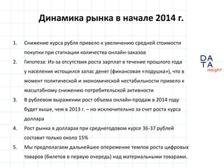 D
insight
AT
A
Динамика рынка в начале 2014 г.
1. Снижение курса рубля привело к увеличению средней стоимости
покупки при стагнации количества онлайн-заказов
2. Гипотеза: Из-за отсутствия роста зарплат в течение прошлого года
у населения истощился запас денег (финансовая «подушка»), что в
момент политической и экономической нестабильности привело к
масштабному снижению потребительской активности
3. В рублевом выражении рост объема онлайн-продаж в 2014 году
будет выше, чем в 2013 г. – но исключительно за счет роста курса
доллара
4. Рост рынка в долларах при среднегодовом курсе 36-37 рублей
составит только около 15%
5. Мы предполагаем дальнейшее опережение темпов роста цифровых
товаров (билетов в первую очередь) над материальными товарами.
 