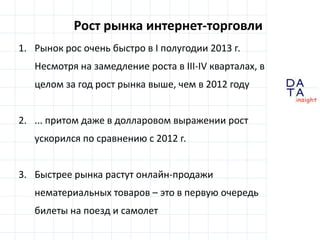 D
insight
AT
A
Рост рынка интернет-торговли
1. Рынок рос очень быстро в I полугодии 2013 г.
Несмотря на замедление роста в III-IV кварталах, в
целом за год рост рынка выше, чем в 2012 году
2. ... притом даже в долларовом выражении рост
ускорился по сравнению с 2012 г.
3. Быстрее рынка растут онлайн-продажи
нематериальных товаров – это в первую очередь
билеты на поезд и самолет
 