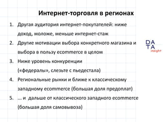 D
insight
AT
A
Интернет-торговля в регионах
1. Другая аудитория интернет-покупателей: ниже
доход, моложе, меньше интернет-стаж
2. Другие мотивации выбора конкретного магазина и
выбора в пользу ecommerce в целом
3. Ниже уровень конкуренции
(«федералы», слезьте с пьедестала)
4. Региональные рынки и ближе к классическому
западному ecommerce (большая доля предоплат)
5. ... и дальше от классического западного ecommerce
(большая доля самовывоза)
 